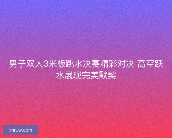 男子双人3米板跳水决赛精彩对决 高空跃水展现完美默契