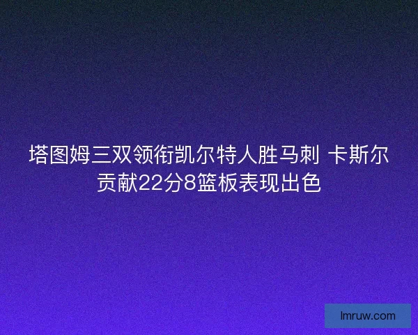 塔图姆三双领衔凯尔特人胜马刺 卡斯尔贡献22分8篮板表现出色