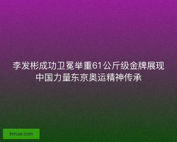李发彬成功卫冕举重61公斤级金牌展现中国力量东京奥运精神传承