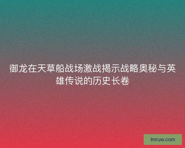 御龙在天草船战场激战揭示战略奥秘与英雄传说的历史长卷