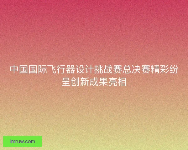 中国国际飞行器设计挑战赛总决赛精彩纷呈创新成果亮相