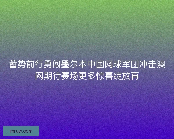 蓄势前行勇闯墨尔本中国网球军团冲击澳网期待赛场更多惊喜绽放再