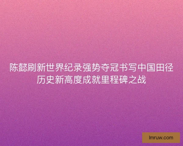 陈懿刷新世界纪录强势夺冠书写中国田径历史新高度成就里程碑之战