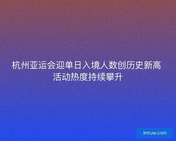 杭州亚运会迎单日入境人数创历史新高 活动热度持续攀升