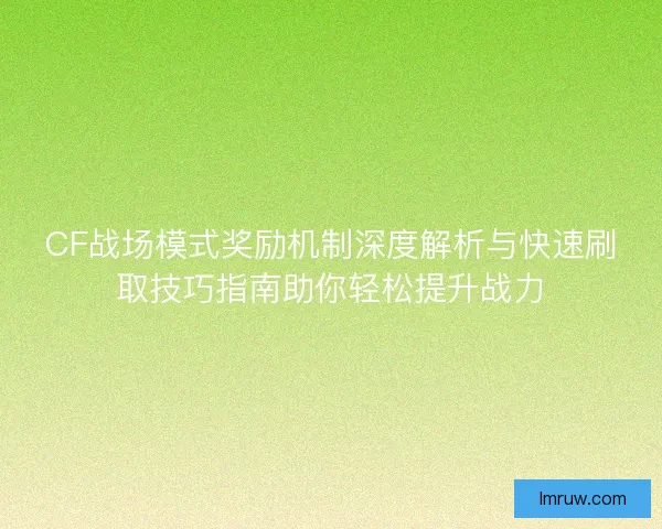 CF战场模式奖励机制深度解析与快速刷取技巧指南助你轻松提升战力