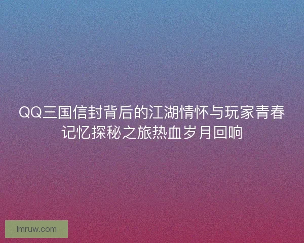 QQ三国信封背后的江湖情怀与玩家青春记忆探秘之旅热血岁月回响