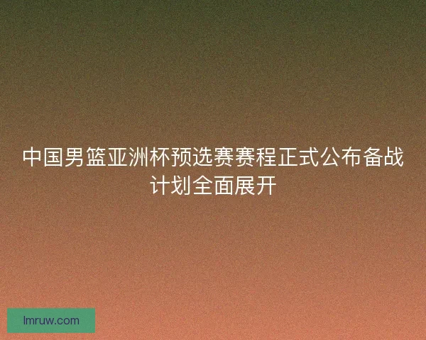 中国男篮亚洲杯预选赛赛程正式公布备战计划全面展开