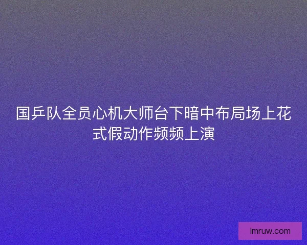 国乒队全员心机大师台下暗中布局场上花式假动作频频上演
