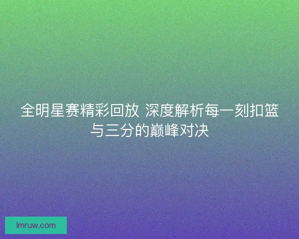 全明星赛精彩回放 深度解析每一刻扣篮与三分的巅峰对决