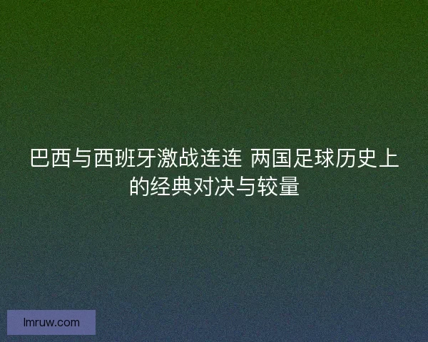 巴西与西班牙激战连连 两国足球历史上的经典对决与较量